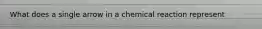 What does a single arrow in a chemical reaction represent