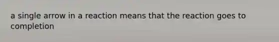 a single arrow in a reaction means that the reaction goes to completion