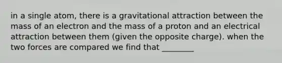 in a single atom, there is a gravitational attraction between the mass of an electron and the mass of a proton and an electrical attraction between them (given the opposite charge). when the two forces are compared we find that ________