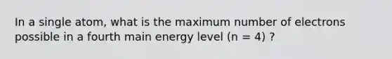 In a single atom, what is the maximum number of electrons possible in a fourth main energy level (n = 4) ?