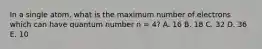 In a single atom, what is the maximum number of electrons which can have quantum number n = 4? A. 16 B. 18 C. 32 D. 36 E. 10