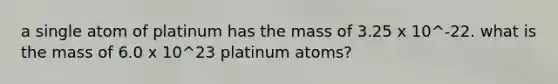 a single atom of platinum has the mass of 3.25 x 10^-22. what is the mass of 6.0 x 10^23 platinum atoms?