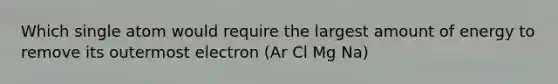 Which single atom would require the largest amount of energy to remove its outermost electron (Ar Cl Mg Na)