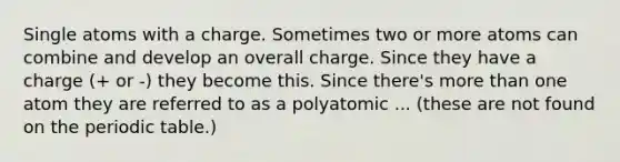 Single atoms with a charge. Sometimes two or more atoms can combine and develop an overall charge. Since they have a charge (+ or -) they become this. Since there's more than one atom they are referred to as a polyatomic ... (these are not found on the periodic table.)