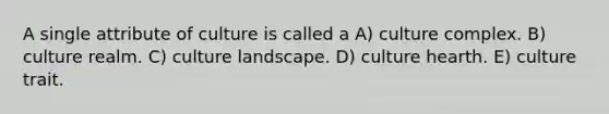 A single attribute of culture is called a A) culture complex. B) culture realm. C) culture landscape. D) culture hearth. E) culture trait.