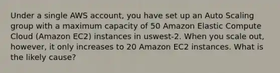 Under a single AWS account, you have set up an Auto Scaling group with a maximum capacity of 50 Amazon Elastic Compute Cloud (Amazon EC2) instances in uswest-2. When you scale out, however, it only increases to 20 Amazon EC2 instances. What is the likely cause?