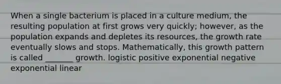 When a single bacterium is placed in a culture medium, the resulting population at first grows very quickly; however, as the population expands and depletes its resources, the growth rate eventually slows and stops. Mathematically, this growth pattern is called _______ growth. logistic positive exponential negative exponential linear