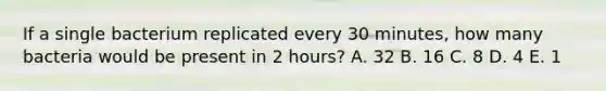 If a single bacterium replicated every 30 minutes, how many bacteria would be present in 2 hours? A. 32 B. 16 C. 8 D. 4 E. 1