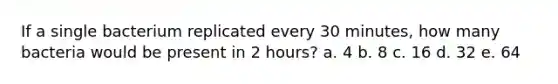 If a single bacterium replicated every 30 minutes, how many bacteria would be present in 2 hours? a. 4 b. 8 c. 16 d. 32 e. 64