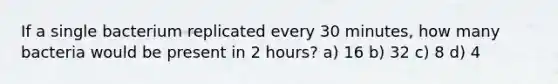 If a single bacterium replicated every 30 minutes, how many bacteria would be present in 2 hours? a) 16 b) 32 c) 8 d) 4