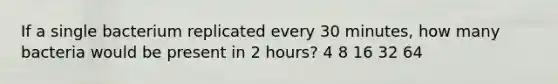 If a single bacterium replicated every 30 minutes, how many bacteria would be present in 2 hours? 4 8 16 32 64