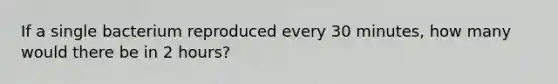 If a single bacterium reproduced every 30 minutes, how many would there be in 2 hours?