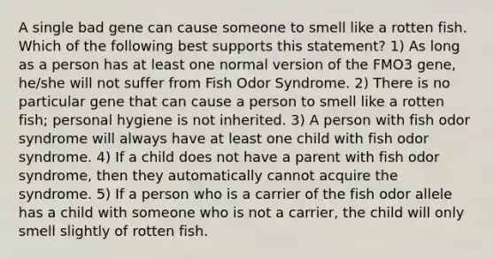 A single bad gene can cause someone to smell like a rotten fish. Which of the following best supports this statement? 1) As long as a person has at least one normal version of the FMO3 gene, he/she will not suffer from Fish Odor Syndrome. 2) There is no particular gene that can cause a person to smell like a rotten fish; personal hygiene is not inherited. 3) A person with fish odor syndrome will always have at least one child with fish odor syndrome. 4) If a child does not have a parent with fish odor syndrome, then they automatically cannot acquire the syndrome. 5) If a person who is a carrier of the fish odor allele has a child with someone who is not a carrier, the child will only smell slightly of rotten fish.