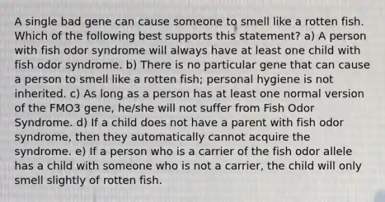 A single bad gene can cause someone to smell like a rotten fish. Which of the following best supports this statement? a) A person with fish odor syndrome will always have at least one child with fish odor syndrome. b) There is no particular gene that can cause a person to smell like a rotten fish; personal hygiene is not inherited. c) As long as a person has at least one normal version of the FMO3 gene, he/she will not suffer from Fish Odor Syndrome. d) If a child does not have a parent with fish odor syndrome, then they automatically cannot acquire the syndrome. e) If a person who is a carrier of the fish odor allele has a child with someone who is not a carrier, the child will only smell slightly of rotten fish.