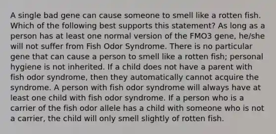 A single bad gene can cause someone to smell like a rotten fish. Which of the following best supports this statement? As long as a person has at least one normal version of the FMO3 gene, he/she will not suffer from Fish Odor Syndrome. There is no particular gene that can cause a person to smell like a rotten fish; personal hygiene is not inherited. If a child does not have a parent with fish odor syndrome, then they automatically cannot acquire the syndrome. A person with fish odor syndrome will always have at least one child with fish odor syndrome. If a person who is a carrier of the fish odor allele has a child with someone who is not a carrier, the child will only smell slightly of rotten fish.