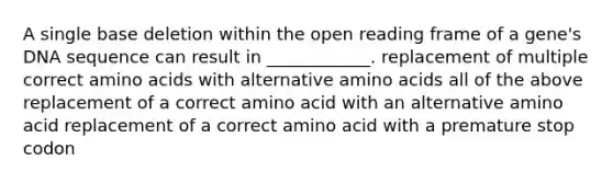 A single base deletion within the open reading frame of a gene's DNA sequence can result in ____________. replacement of multiple correct <a href='https://www.questionai.com/knowledge/k9gb720LCl-amino-acids' class='anchor-knowledge'>amino acids</a> with alternative amino acids all of the above replacement of a correct amino acid with an alternative amino acid replacement of a correct amino acid with a premature stop codon