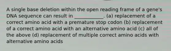 A single base deletion within the open reading frame of a gene's DNA sequence can result in ____________. (a) replacement of a correct amino acid with a premature stop codon (b) replacement of a correct amino acid with an alternative amino acid (c) all of the above (d) replacement of multiple correct amino acids with alternative amino acids