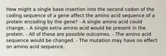 How might a single base insertion into the second codon of the coding sequence of a gene affect the amino acid sequence of a protein encoding by the gene? - A single amino acid could change. - A single extra amino acid would be present in the protein. - All of these are possible outcomes. - The amino acid sequence would be changed. - The mutation may have no effect on amino acid sequence.