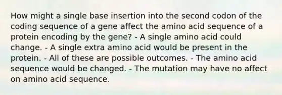 How might a single base insertion into the second codon of the coding sequence of a gene affect the amino acid sequence of a protein encoding by the gene? - A single amino acid could change. - A single extra amino acid would be present in the protein. - All of these are possible outcomes. - The amino acid sequence would be changed. - The mutation may have no affect on amino acid sequence.