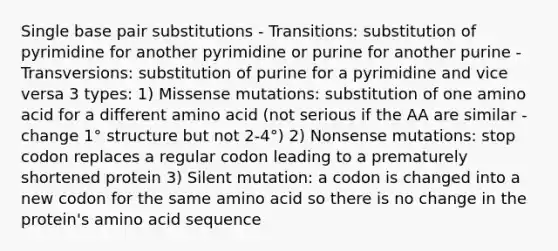 Single base pair substitutions - Transitions: substitution of pyrimidine for another pyrimidine or purine for another purine - Transversions: substitution of purine for a pyrimidine and vice versa 3 types: 1) Missense mutations: substitution of one amino acid for a different amino acid (not serious if the AA are similar - change 1° structure but not 2-4°) 2) Nonsense mutations: stop codon replaces a regular codon leading to a prematurely shortened protein 3) Silent mutation: a codon is changed into a new codon for the same amino acid so there is no change in the protein's amino acid sequence