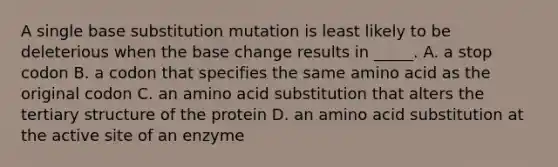 A single base substitution mutation is least likely to be deleterious when the base change results in _____. A. a stop codon B. a codon that specifies the same amino acid as the original codon C. an amino acid substitution that alters the tertiary structure of the protein D. an amino acid substitution at the active site of an enzyme