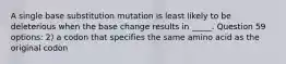 A single base substitution mutation is least likely to be deleterious when the base change results in _____. Question 59 options: 2) a codon that specifies the same amino acid as the original codon