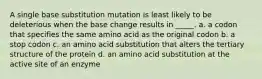 A single base substitution mutation is least likely to be deleterious when the base change results in _____. a. a codon that specifies the same amino acid as the original codon b. a stop codon c. an amino acid substitution that alters the tertiary structure of the protein d. an amino acid substitution at the active site of an enzyme