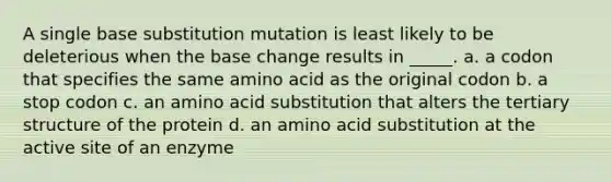 A single base substitution mutation is least likely to be deleterious when the base change results in _____. a. a codon that specifies the same amino acid as the original codon b. a stop codon c. an amino acid substitution that alters the tertiary structure of the protein d. an amino acid substitution at the active site of an enzyme