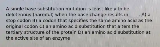 A single base substitution mutation is least likely to be deleterious (harmful) when the base change results in ____. A) a stop codon B) a codon that specifies the same amino acid as the original codon C) an amino acid substitution that alters the tertiary structure of the protein D) an amino acid substitution at the active site of an enzyme