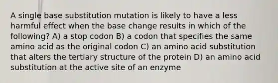 A single base substitution mutation is likely to have a less harmful effect when the base change results in which of the following? A) a stop codon B) a codon that specifies the same amino acid as the original codon C) an amino acid substitution that alters the tertiary structure of the protein D) an amino acid substitution at the active site of an enzyme