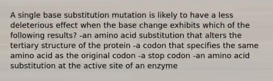 A single base substitution mutation is likely to have a less deleterious effect when the base change exhibits which of the following results? -an amino acid substitution that alters the tertiary structure of the protein -a codon that specifies the same amino acid as the original codon -a stop codon -an amino acid substitution at the active site of an enzyme