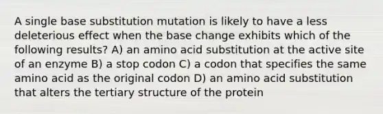 A single base substitution mutation is likely to have a less deleterious effect when the base change exhibits which of the following results? A) an amino acid substitution at the active site of an enzyme B) a stop codon C) a codon that specifies the same amino acid as the original codon D) an amino acid substitution that alters the tertiary structure of the protein