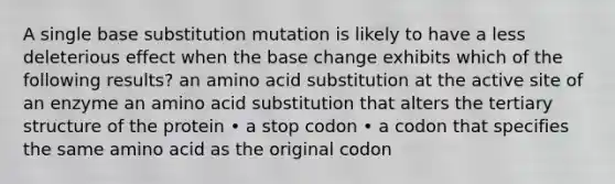 A single base substitution mutation is likely to have a less deleterious effect when the base change exhibits which of the following results? an amino acid substitution at the active site of an enzyme an amino acid substitution that alters the tertiary structure of the protein • a stop codon • a codon that specifies the same amino acid as the original codon