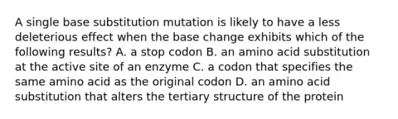 A single base substitution mutation is likely to have a less deleterious effect when the base change exhibits which of the following results? A. a stop codon B. an amino acid substitution at the active site of an enzyme C. a codon that specifies the same amino acid as the original codon D. an amino acid substitution that alters the tertiary structure of the protein