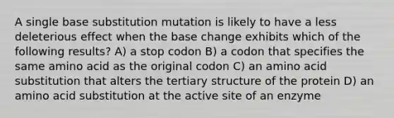 A single base substitution mutation is likely to have a less deleterious effect when the base change exhibits which of the following results? A) a stop codon B) a codon that specifies the same amino acid as the original codon C) an amino acid substitution that alters the <a href='https://www.questionai.com/knowledge/kf06vGllnT-tertiary-structure' class='anchor-knowledge'>tertiary structure</a> of the protein D) an amino acid substitution at the active site of an enzyme