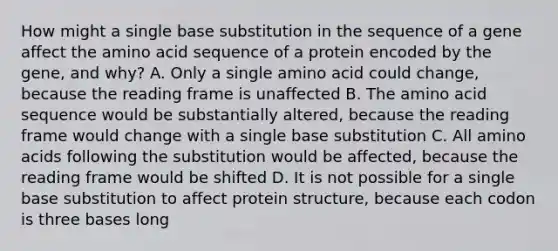 How might a single base substitution in the sequence of a gene affect the amino acid sequence of a protein encoded by the gene, and why? A. Only a single amino acid could change, because the reading frame is unaffected B. The amino acid sequence would be substantially altered, because the reading frame would change with a single base substitution C. All <a href='https://www.questionai.com/knowledge/k9gb720LCl-amino-acids' class='anchor-knowledge'>amino acids</a> following the substitution would be affected, because the reading frame would be shifted D. It is not possible for a single base substitution to affect protein structure, because each codon is three bases long