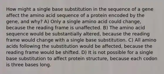 How might a single base substitution in the sequence of a gene affect the amino acid sequence of a protein encoded by the gene, and why? A) Only a single amino acid could change, because the reading frame is unaffected. B) The amino acid sequence would be substantially altered, because the reading frame would change with a single base substitution. C) All amino acids following the substitution would be affected, because the reading frame would be shifted. D) It is not possible for a single base substitution to affect protein structure, because each codon is three bases long.