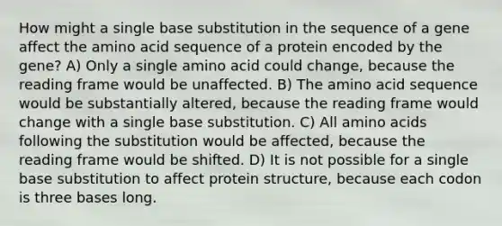 How might a single base substitution in the sequence of a gene affect the amino acid sequence of a protein encoded by the gene? A) Only a single amino acid could change, because the reading frame would be unaffected. B) The amino acid sequence would be substantially altered, because the reading frame would change with a single base substitution. C) All <a href='https://www.questionai.com/knowledge/k9gb720LCl-amino-acids' class='anchor-knowledge'>amino acids</a> following the substitution would be affected, because the reading frame would be shifted. D) It is not possible for a single base substitution to affect protein structure, because each codon is three bases long.