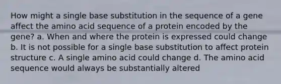 How might a single base substitution in the sequence of a gene affect the amino acid sequence of a protein encoded by the gene? a. When and where the protein is expressed could change b. It is not possible for a single base substitution to affect protein structure c. A single amino acid could change d. The amino acid sequence would always be substantially altered