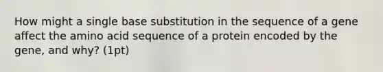 How might a single base substitution in the sequence of a gene affect the amino acid sequence of a protein encoded by the gene, and why? (1pt)