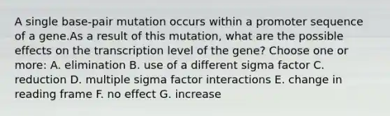 A single base-pair mutation occurs within a promoter sequence of a gene.As a result of this mutation, what are the possible effects on the transcription level of the gene? Choose one or more: A. elimination B. use of a different sigma factor C. reduction D. multiple sigma factor interactions E. change in reading frame F. no effect G. increase