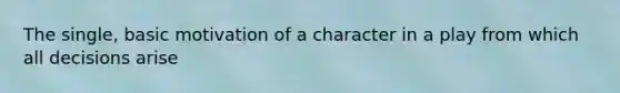 The single, basic motivation of a character in a play from which all decisions arise