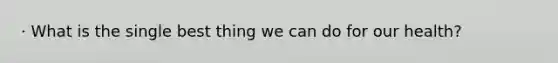 · What is the single best thing we can do for our health?