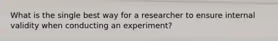 What is the single best way for a researcher to ensure internal validity when conducting an experiment?