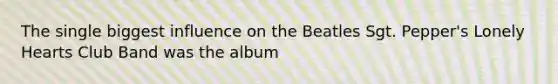 The single biggest influence on the Beatles Sgt. Pepper's Lonely Hearts Club Band was the album