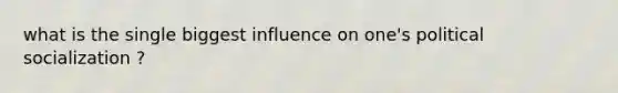 what is the single biggest influence on one's political socialization ?