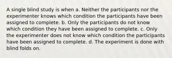 A single blind study is when a. Neither the participants nor the experimenter knows which condition the participants have been assigned to complete. b. Only the participants do not know which condition they have been assigned to complete. c. Only the experimenter does not know which condition the participants have been assigned to complete. d. The experiment is done with blind folds on.