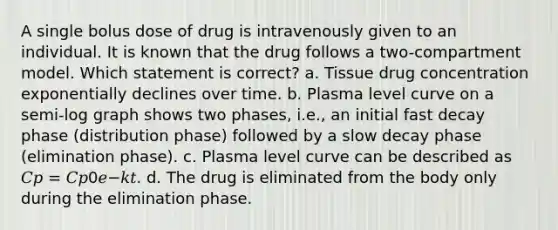 A single bolus dose of drug is intravenously given to an individual. It is known that the drug follows a two-compartment model. Which statement is correct? a. Tissue drug concentration exponentially declines over time. b. Plasma level curve on a semi-log graph shows two phases, i.e., an initial fast decay phase (distribution phase) followed by a slow decay phase (elimination phase). c. Plasma level curve can be described as 𝐶𝑝 = 𝐶𝑝0𝑒−𝑘𝑡. d. The drug is eliminated from the body only during the elimination phase.