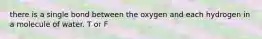 there is a single bond between the oxygen and each hydrogen in a molecule of water. T or F