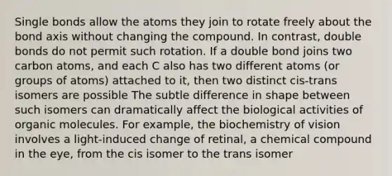 Single bonds allow the atoms they join to rotate freely about the bond axis without changing the compound. In contrast, double bonds do not permit such rotation. If a double bond joins two carbon atoms, and each C also has two different atoms (or groups of atoms) attached to it, then two distinct cis-trans isomers are possible The subtle difference in shape between such isomers can dramatically affect the biological activities of organic molecules. For example, the biochemistry of vision involves a light-induced change of retinal, a chemical compound in the eye, from the cis isomer to the trans isomer